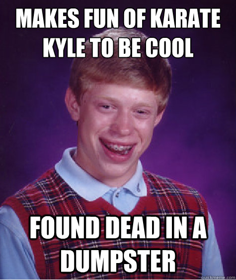 Makes fun of karate kyle to be cool Found dead in a dumpster  Bad Luck Brian