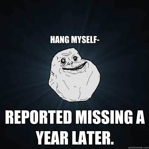 Hang myself- Reported missing a year later.  Forever Alone