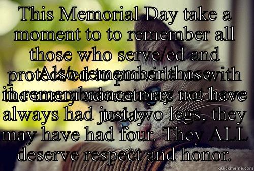 THIS MEMORIAL DAY TAKE A MOMENT TO TO REMEMBER ALL THOSE WHO SERVE/ED AND PROTECT/ED TO PROVIDE US WITH THE MANY ADVANTAGES WE HAVE TODAY ALSO REMEMBER THOSE IN REMEMBRANCE MAY NOT HAVE ALWAYS HAD JUST TWO LEGS, THEY MAY HAVE HAD FOUR. THEY ALL DESERVE RESPECT AND HONOR. First World Problems Cat