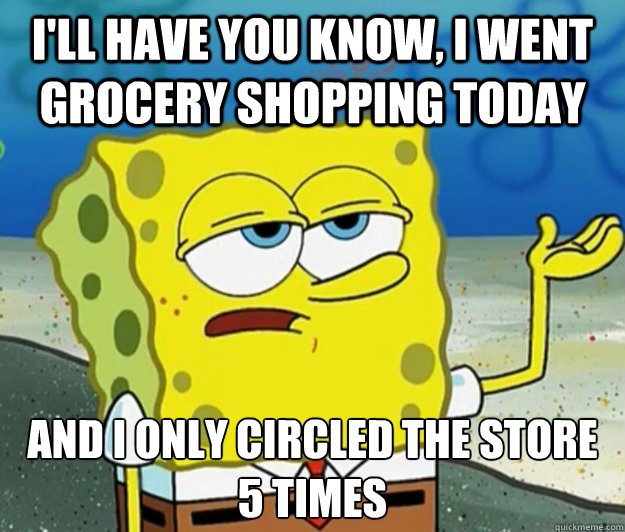 I'll have you know, I went grocery shopping today And I only circled the store 5 times  Tough Spongebob