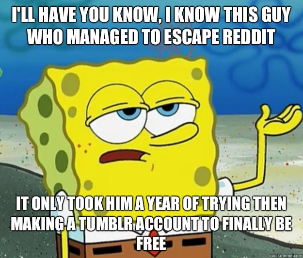 I'll have you know, I know this guy who managed to escape Reddit It only took him a year of trying then making a Tumblr account to finally be free  Tough Spongebob