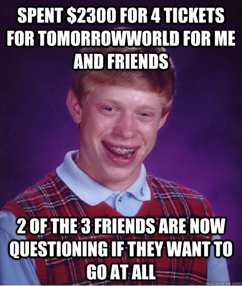 Spent $2300 for 4 tickets for TomorrowWorld for me and friends 2 of the 3 friends are now questioning if they want to go at all - Spent $2300 for 4 tickets for TomorrowWorld for me and friends 2 of the 3 friends are now questioning if they want to go at all  Bad Luck Brian