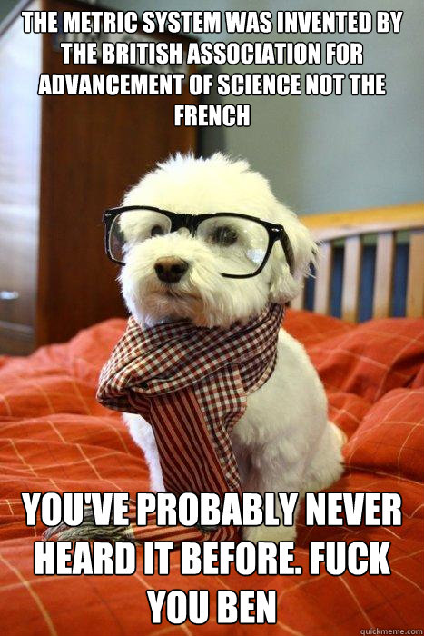 The Metric system was invented by the British Association for Advancement of Science not the French You've probably never heard it before. Fuck you Ben  Hipster Dog