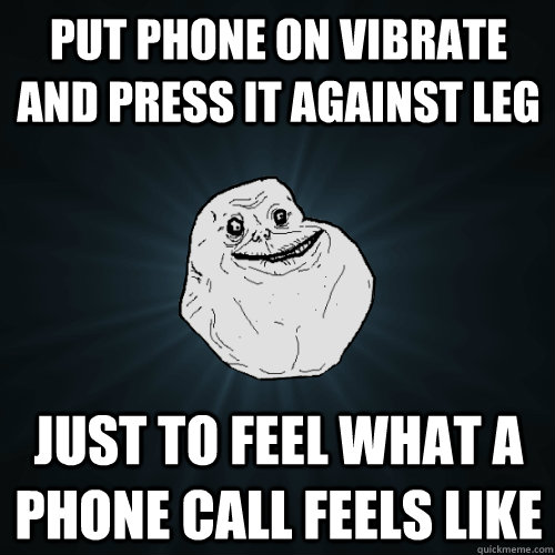 put phone on vibrate and press it against leg just to feel what a phone call feels like  Forever Alone