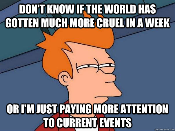 Don't know if the world has gotten much more cruel in a week Or I'm just paying more attention to current events  Futurama Fry