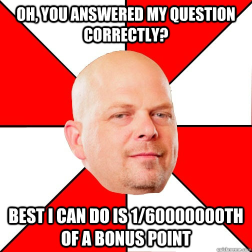 oh, you answered my question correctly? best I can do is 1/60000000th of a bonus point - oh, you answered my question correctly? best I can do is 1/60000000th of a bonus point  Pawn Star