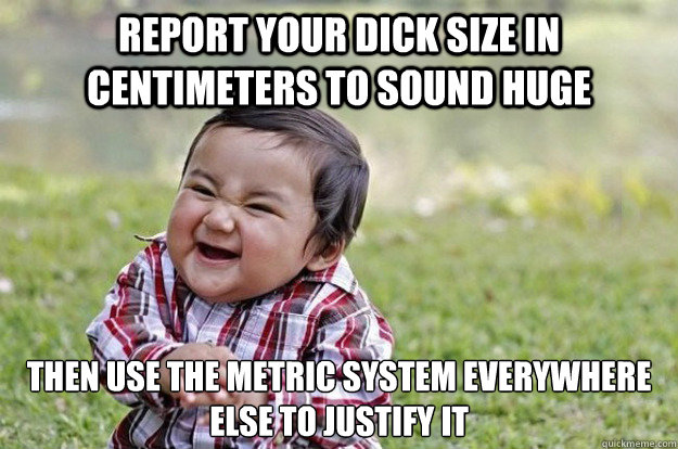 Report your dick size in centimeters to sound huge Then use the metric system everywhere else to justify it   Evil Toddler