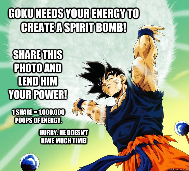 Goku needs your energy to create a spirit bomb! Share this photo and lend him your power!  1 share = 1,000,000 poops of energy. HURRY. HE DOESN'T HAVE MUCH TIME!  - Goku needs your energy to create a spirit bomb! Share this photo and lend him your power!  1 share = 1,000,000 poops of energy. HURRY. HE DOESN'T HAVE MUCH TIME!   GOKUS ENERGY