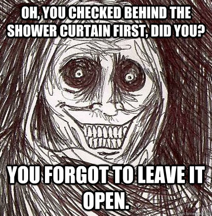 oh, you checked behind the shower curtain first, did you? you forgot to leave it open. - oh, you checked behind the shower curtain first, did you? you forgot to leave it open.  Horrifying Houseguest