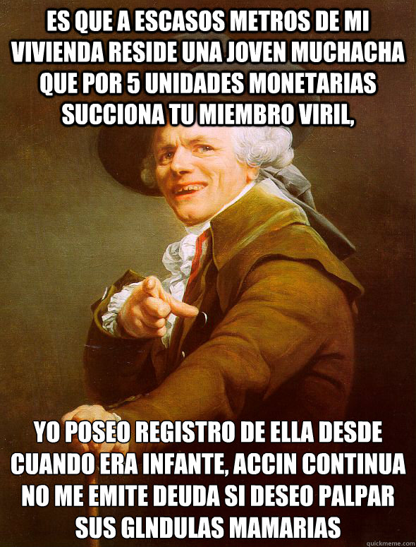 es que a escasos metros de mi vivienda reside una joven muchacha que por 5 unidades monetarias succiona tu miembro viril, yo poseo registro de ella desde cuando era infante, acción continua no me emite deuda si deseo palpar sus glándulas mamaria  Joseph Ducreux