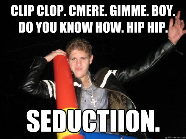 CLip CLop. Cmere. Gimme. Boy. Do you know how. Hip Hip.  Seductiion. - CLip CLop. Cmere. Gimme. Boy. Do you know how. Hip Hip.  Seductiion.  WAZOWSKY