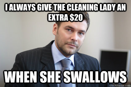 I always give the cleaning lady an extra $20 when she swallows  