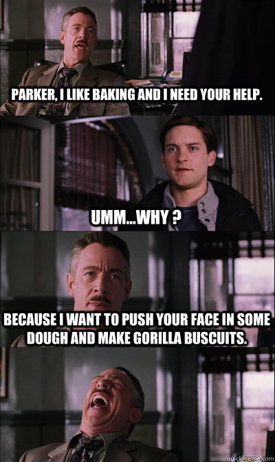 Parker, I like baking and i need your help. umm...why ? because I want to push your face in some dough and make gorilla buscuits.   JJ Jameson