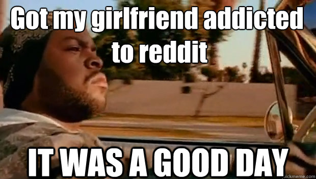 Got my girlfriend addicted
 to reddit IT WAS A GOOD DAY  It was a good day