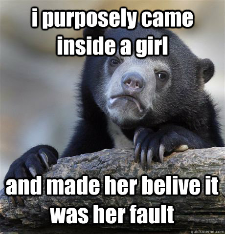 i purposely came inside a girl and made her belive it was her fault  Confession Bear