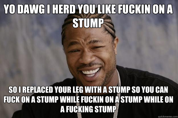 Yo dawg i herd you like fuckin on a stump so i replaced your leg with a stump so you can fuck on a stump while fuckin on a stump while on a fucking stump - Yo dawg i herd you like fuckin on a stump so i replaced your leg with a stump so you can fuck on a stump while fuckin on a stump while on a fucking stump  Xzibit meme