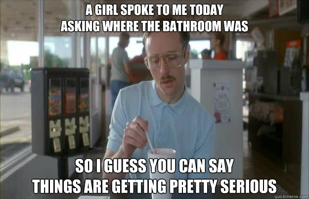 A girl spoke to me today 
asking where the bathroom was So I guess you can say 
things are getting pretty serious  Things are getting pretty serious