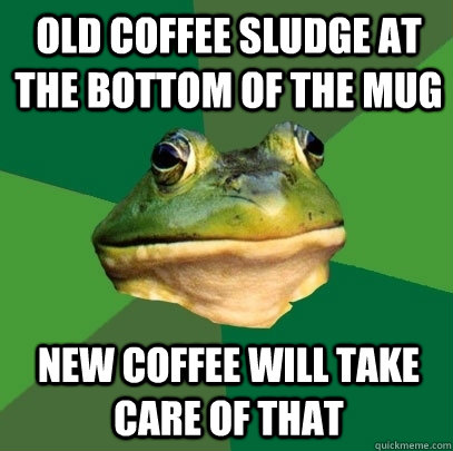 old coffee sludge at the bottom of the mug new coffee will take care of that - old coffee sludge at the bottom of the mug new coffee will take care of that  Foul Bachelor Frog