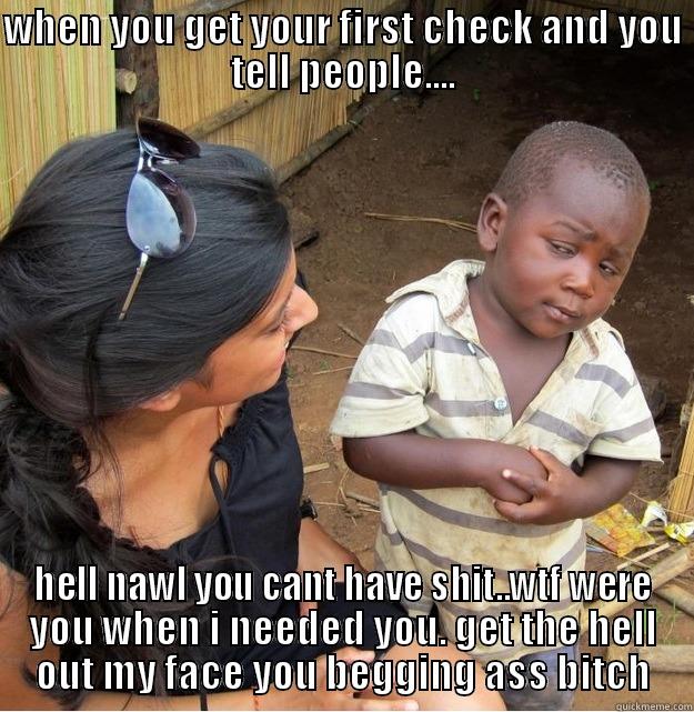 WHEN YOU GET YOUR FIRST CHECK AND YOU TELL PEOPLE.... HELL NAWL YOU CANT HAVE SHIT..WTF WERE YOU WHEN I NEEDED YOU. GET THE HELL OUT MY FACE YOU BEGGING ASS BITCH Skeptical Third World Kid