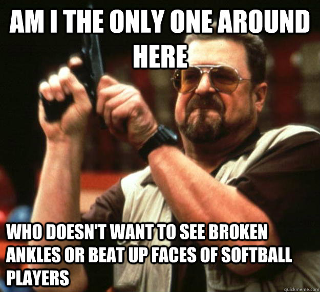 am I the only one around here Who doesn't want to see broken ankles or beat up faces of softball players  Angry Walter