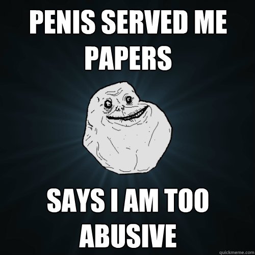 Penis served me papers Says I am too abusive - Penis served me papers Says I am too abusive  Forever Alone