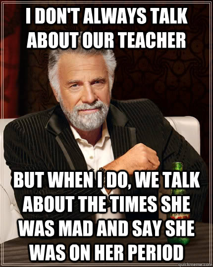 I don't always talk about our teacher but when i do, We talk about the times she was mad and say she was on her period  The Most Interesting Man In The World