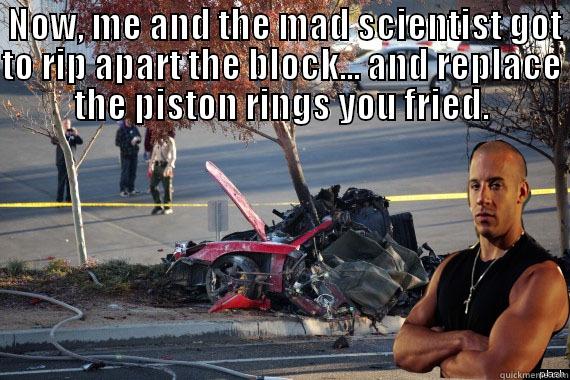  Now, me and the mad scientist got to rip apart the block... and replace the piston rings you fried. -  NOW, ME AND THE MAD SCIENTIST GOT TO RIP APART THE BLOCK... AND REPLACE THE PISTON RINGS YOU FRIED.  Misc