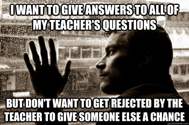 I want to give answers to all of my teacher's questions but don't want to get rejected by the teacher to give someone else a chance  Over-Educated Problems