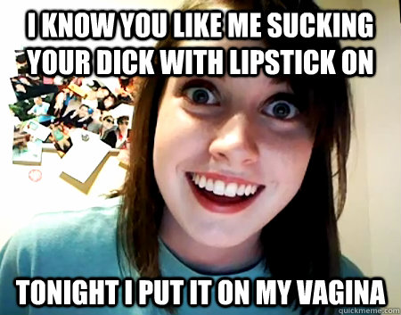 I know you like me sucking your dick with lipstick on tonight I put it on my vagina  Overly Attached Girlfriend