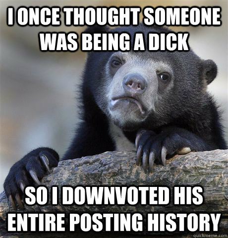 i once thought someone was being a dick so I downvoted his entire posting history  Confession Bear