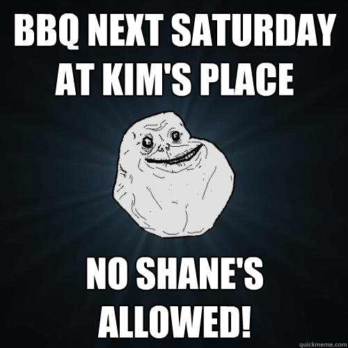 bbq next saturday at kim's place
 no shane's allowed!
  Forever Alone