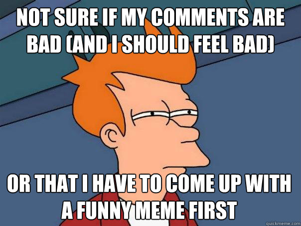 Not sure if my comments are bad (and I should feel bad) Or that I have to come up with a funny meme first  Futurama Fry