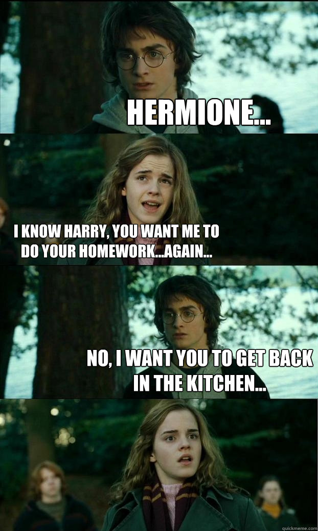 Hermione... I know Harry, you want me to do your homework...again... No, I want you to get back in the kitchen...  Horny Harry