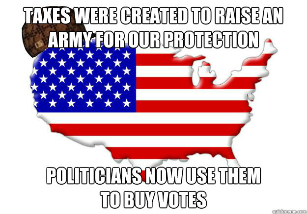 Taxes were created to raise an army for our protection politicians now use them 
to buy votes  Scumbag america