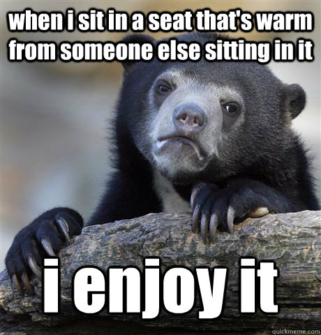 when i sit in a seat that's warm from someone else sitting in it i enjoy it  Confession Bear