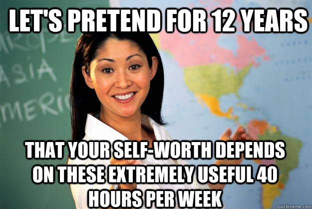 Let's pretend for 12 years that your self-worth depends on these extremely useful 40 hours per week  Unhelpful High School Teacher