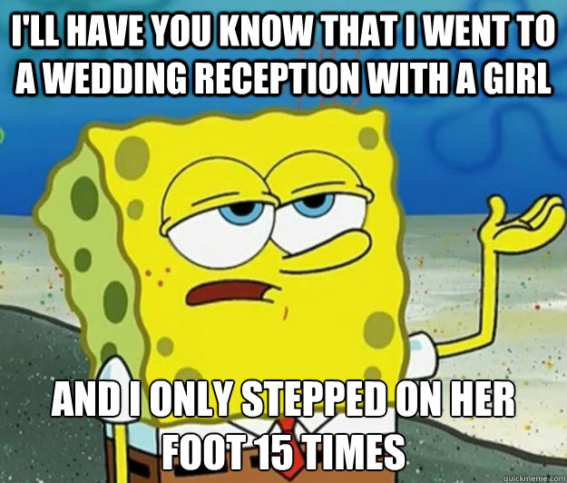 I'll have you know that I went to a wedding reception with a girl And I only stepped on her foot 15 times  Tough Spongebob