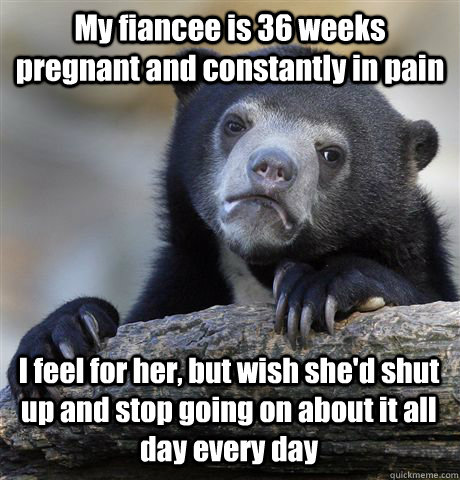 My fiancee is 36 weeks pregnant and constantly in pain I feel for her, but wish she'd shut up and stop going on about it all day every day - My fiancee is 36 weeks pregnant and constantly in pain I feel for her, but wish she'd shut up and stop going on about it all day every day  Confession Bear