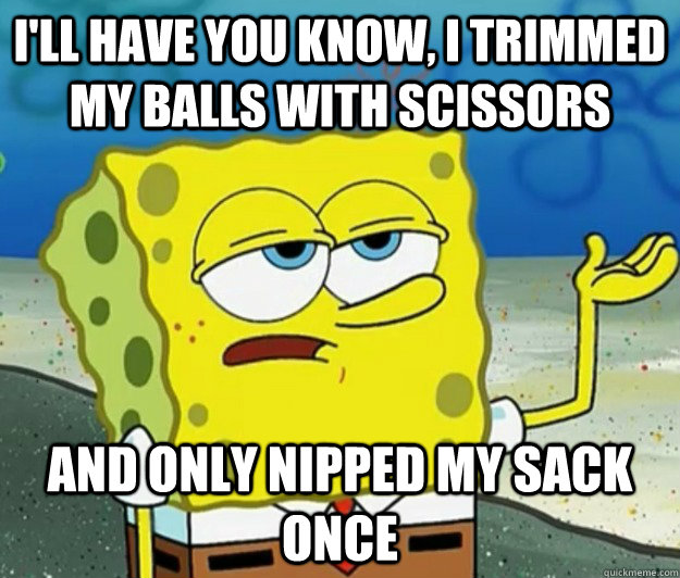 I'll have you know, I trimmed my balls with scissors And only nipped my sack once - I'll have you know, I trimmed my balls with scissors And only nipped my sack once  Misc