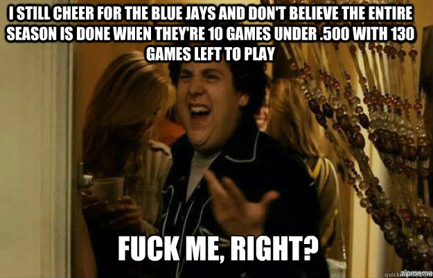 i still cheer for the blue jays and don't believe the entire season is done when they're 10 games under .500 with 130 games left to play FUCK ME, RIGHT?  fuck me right