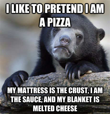 I like to pretend I am a pizza My mattress is the crust, I am the sauce, and my blanket is melted cheese  Confession Bear