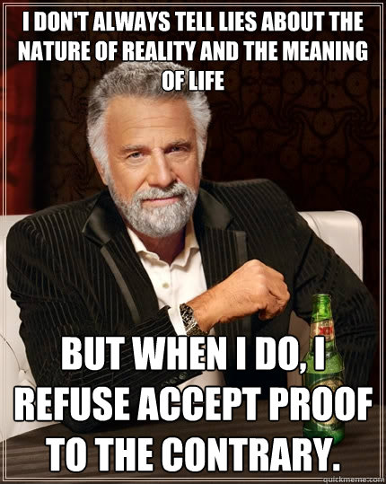 I don't always tell lies about the nature of reality and the meaning of life But when I do, I refuse accept proof to the contrary. - I don't always tell lies about the nature of reality and the meaning of life But when I do, I refuse accept proof to the contrary.  The Most Interesting Man In The World