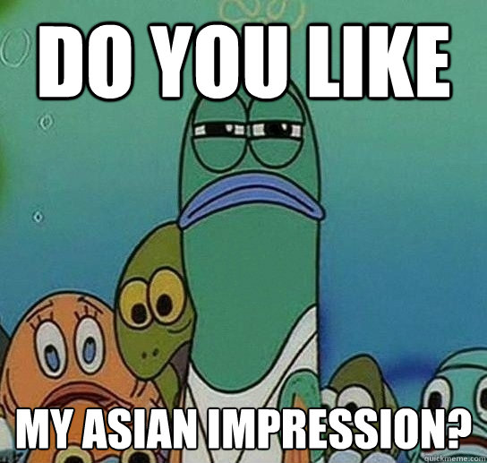 Do you like My asian impression?  Serious fish SpongeBob