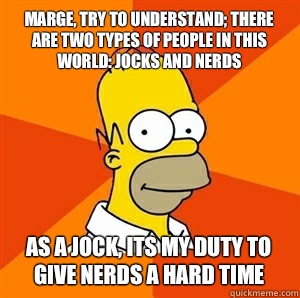 Marge, try to understand; there are two types of people in this world: jocks and nerds As a jock, its my duty to give nerds a hard time  Advice Homer