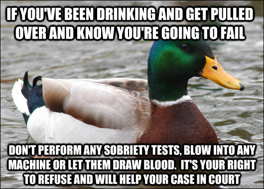 If you've been drinking and get pulled over and know you're going to fail don't perform any sobriety tests, blow into any machine or let them draw blood.  It's your right to refuse and will help your case in court - If you've been drinking and get pulled over and know you're going to fail don't perform any sobriety tests, blow into any machine or let them draw blood.  It's your right to refuse and will help your case in court  Actual Advice Mallard