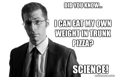 Did you know... I can eat my own weight in trunk pizza? Science! - Did you know... I can eat my own weight in trunk pizza? Science!  ScienceMan