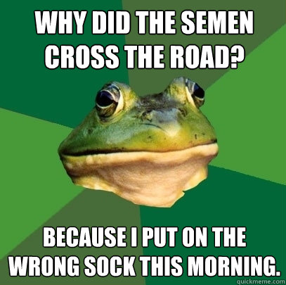 why did the semen cross the road? because I put on the wrong sock this morning.  Foul Bachelor Frog