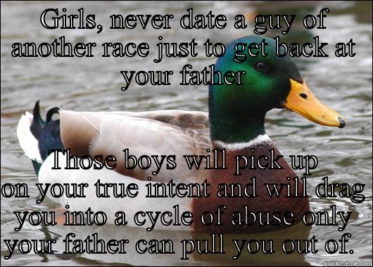 GIRLS, NEVER DATE A GUY OF ANOTHER RACE JUST TO GET BACK AT YOUR FATHER THOSE BOYS WILL PICK UP ON YOUR TRUE INTENT AND WILL DRAG YOU INTO A CYCLE OF ABUSE ONLY YOUR FATHER CAN PULL YOU OUT OF.  Actual Advice Mallard