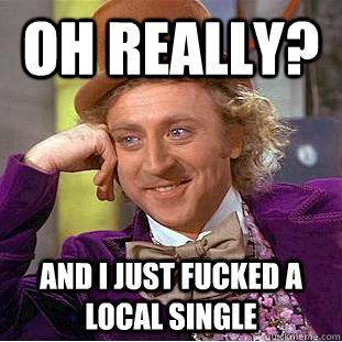 Oh really? And i just fucked a local single   Condescending Wonka