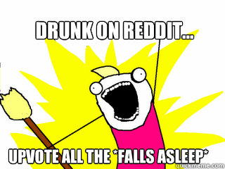 Drunk on reddit... upvote all the *falls asleep*  All The Things